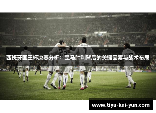 西班牙国王杯决赛分析：皇马胜利背后的关键因素与战术布局