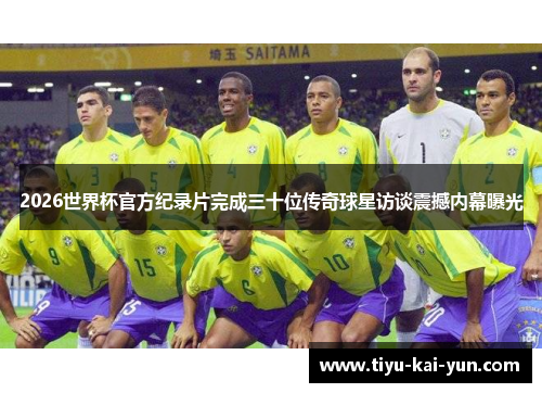 2026世界杯官方纪录片完成三十位传奇球星访谈震撼内幕曝光