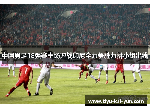 中国男足18强赛主场迎战印尼全力争胜力拼小组出线 中国男足18强赛主场迎战印尼全力争胜力拼小组出线
