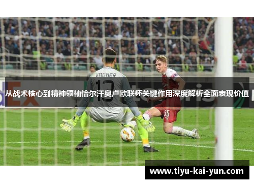 从战术核心到精神领袖恰尔汗奥卢欧联杯关键作用深度解析全面表现价值 从战术核心到精神领袖恰尔汗奥卢欧联杯关键作用深度解析全面表现价值